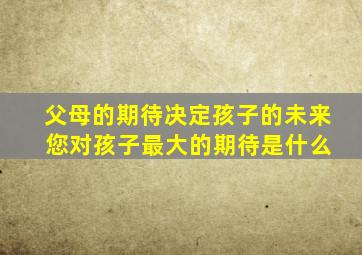 父母的期待决定孩子的未来 您对孩子最大的期待是什么